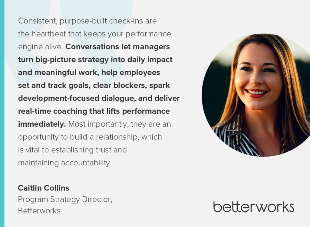 This quote from Caitlin Collins, program strategy director at Betterworks says, “Consistent, purpose-built check-ins are the heartbeat that keeps your performance engine alive. Conversations let managers turn big-picture strategy into daily impact and meaningful work, help employees set and track goals, clear blockers, spark development-focused dialogue, and deliver real-time coaching that lifts performance immediately. Most importantly, they are an opportunity to build a relationship, which is vital to establishing trust and maintaining accountability."