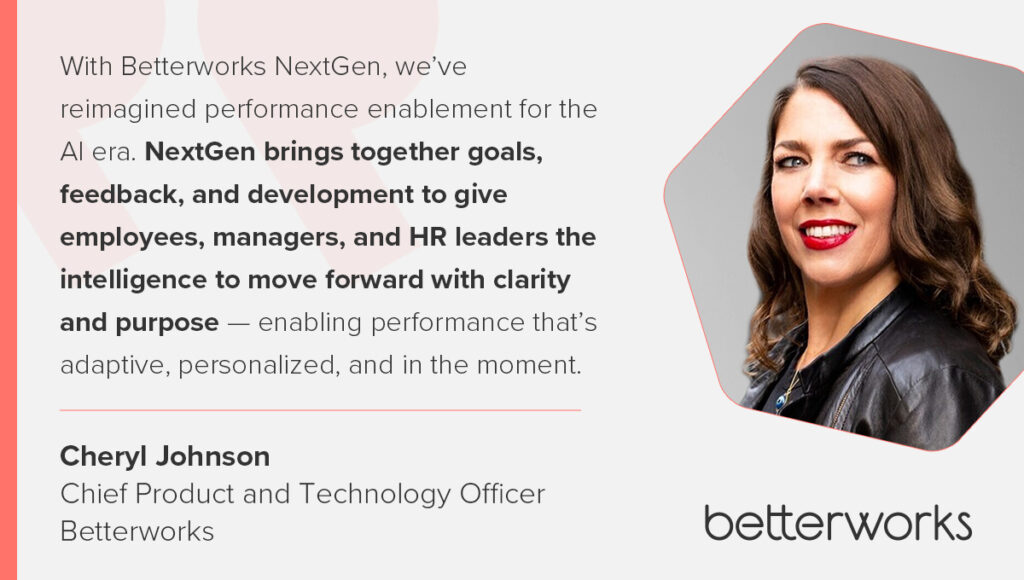 Quote fro Cheryl Johnson, Chief Product and Technology Officer, Betterworks: "“With Betterworks NextGen, we’ve reimagined performance enablement for the AI era. NextGen brings together goals, feedback, and development to give employees, managers, and HR leaders the intelligence to move forward with clarity and purpose — enabling performance that’s adaptive, personalized, and in the moment.”