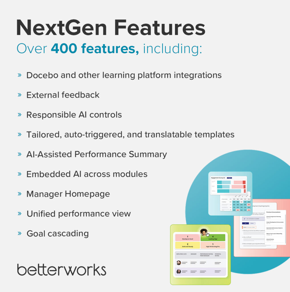 Images shows key NextGen features from among over 400 features:
Docebo and other learning platform integrations
External feedback 
Responsible AI controls
Tailored, auto-triggered, and translatable templates
AI-Assisted Performance Summary
Embedded AI across modules
Manager Command Center 
Unified performance view
Goal cascading
